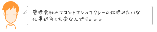 管理会社のフロントマンってクレーム処理みたいな仕事が多く大変なんです。。。